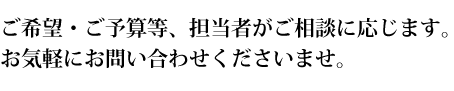 ご希望・ご予算等、担当者がご相談に応じます。お気軽にお問い合わせくださいませ。