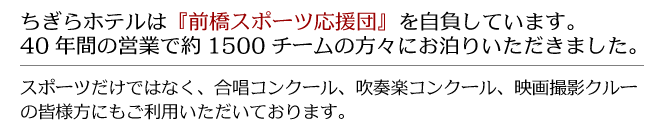 ちぎらホテルは『前橋スポーツ応援団』を自負しています。40年間の営業で約1500チームの方々にお泊りいただきました。
スポーツだけではなく、合唱コンクール、吹奏楽コンクール、映画撮影クルーの皆様方にもご利用いただいております。